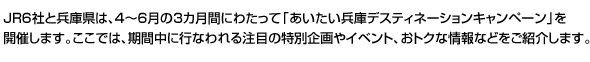 JR6社と兵庫県は、4～6月の3カ月間にわたって「あいたい兵庫デスティネーションキャンペーン」を開催します。ここでは、期間中に行なわれる注目の特別企画やイベント、おトクな情報などをご紹介します。