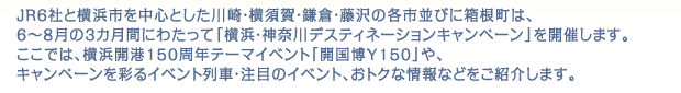 JR6社と横浜市を中心とした川崎・横須賀・鎌倉・藤沢の各市並びに箱根町は、6～8月の3カ月間にわたって「横浜・神奈川デスティネーションキャンペーン」を開催します。ここでは、横浜開港150周年テーマイベント「開国博Y150」や、キャンペーンを彩るイベント列車・注目のイベント、おトクな情報などをご紹介します。