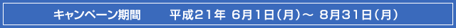 キャンペーン期間●平成21年6月1日（月）～8月31日（月）