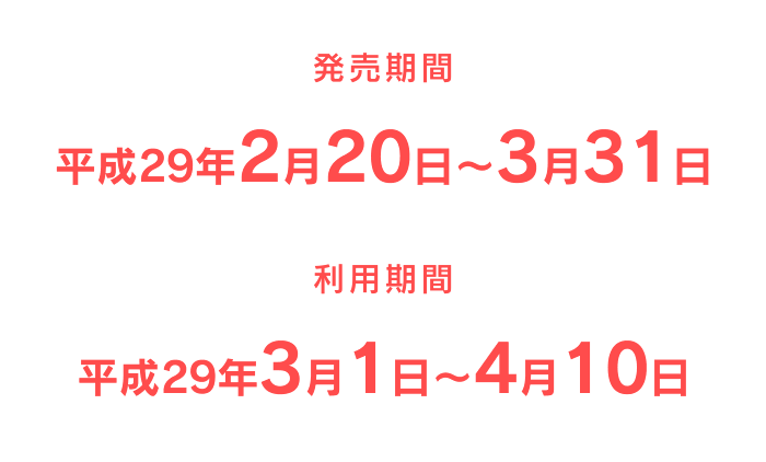 発売期間：成29年2月20日〜3月31日／利用期間：平成29年3月1日〜4月10日