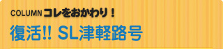 COLUMN　コレをおかわり！ 復活!!　SL津軽路号 