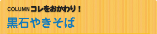 COLUMN　コレをおかわり！ 黒石やきそば
