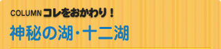COLUMN　コレをおかわり！ 神秘の湖･十二湖