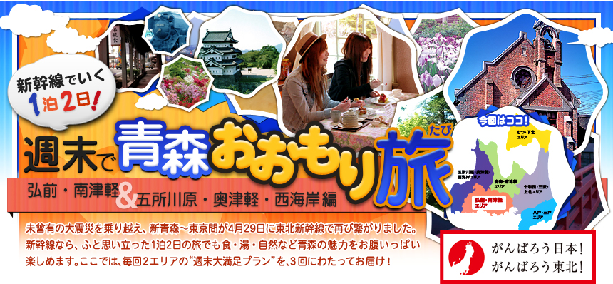 新幹線でいく１泊２日！週末で青森おおもり旅 弘前・南津軽＆ 五所川原・奥津軽・西海岸編｜未曾有の大震災を乗り越え、新青森～東京間が4月29日に 東北新幹線で再び繋がりました。新幹線なら、ふと思い立った 1泊2日の旅でも食・湯・自然など青森の魅力を お腹いっぱい楽しめます。ここでは、毎回2つの地域の “週末大満足プラン”を、3回にわたってお届けします！ 