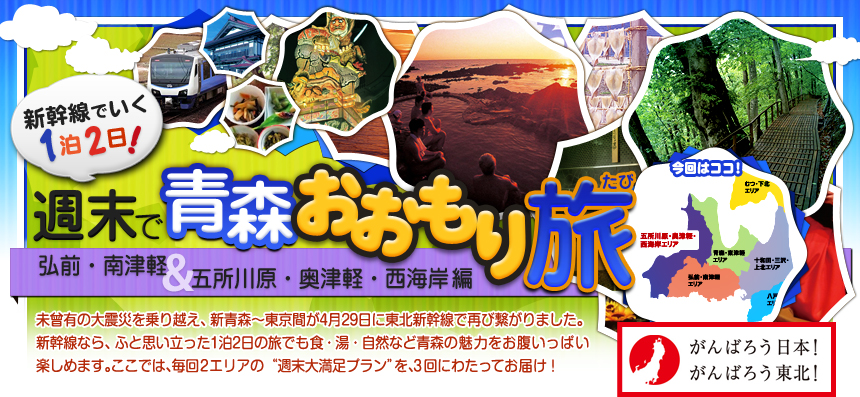 新幹線でいく１泊２日！週末で青森おおもり旅 弘前・南津軽＆ 五所川原・奥津軽・西海岸編｜未曾有の大震災を乗り越え、新青森～東京間が4月29日に 東北新幹線で再び繋がりました。新幹線なら、ふと思い立った 1泊2日の旅でも食・湯・自然など青森の魅力を お腹いっぱい楽しめます。ここでは、毎回2つの地域の “週末大満足プラン”を、3回にわたってお届けします！