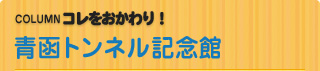 COLUMN　コレをおかわり！ 青函トンネル記念館