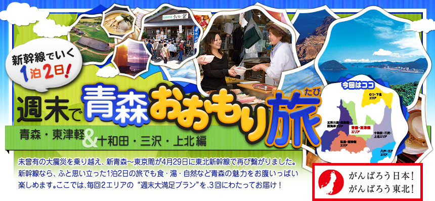 がんばろう日本！ がんばろう東北！ 新幹線でいく１泊２日！週末で青森おおもり旅 青森・東津軽＆十和田・三沢・上北編｜未曾有の大震災を乗り越え、新青森～東京間が4月29日に 東北新幹線で再び繋がりました。新幹線なら、ふと思い立った 1泊2日の旅でも食・湯・自然など青森の魅力を お腹いっぱい楽しめます。ここでは、毎回2エリアの “週末大満足プラン”を、3回にわたってお届け！ 