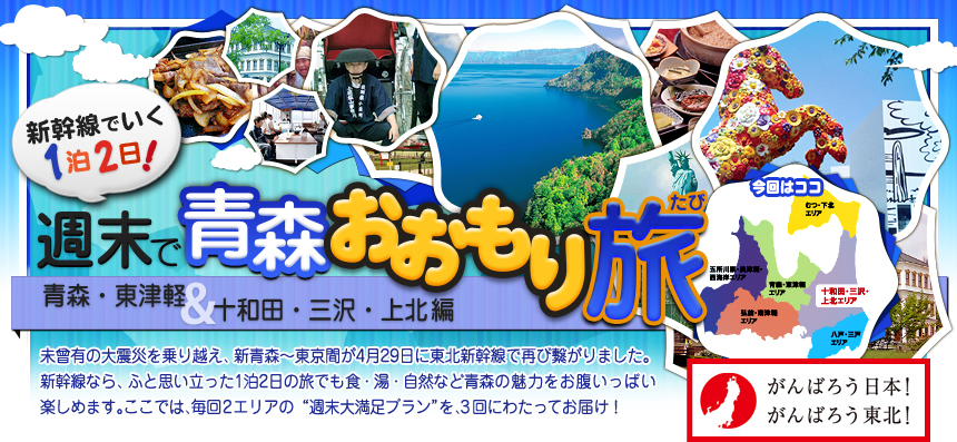 がんばろう日本！ がんばろう東北！ 新幹線でいく１泊２日！週末で青森おおもり旅 青森・東津軽＆十和田・三沢・上北編｜未曾有の大震災を乗り越え、新青森～東京間が4月29日に 東北新幹線で再び繋がりました。新幹線なら、ふと思い立った 1泊2日の旅でも食・湯・自然など青森の魅力を お腹いっぱい楽しめます。ここでは、毎回2エリアの “週末大満足プラン”を、3回にわたってお届け！ 