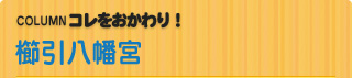 COLUMN　コレをおかわり！ 櫛引八幡宮