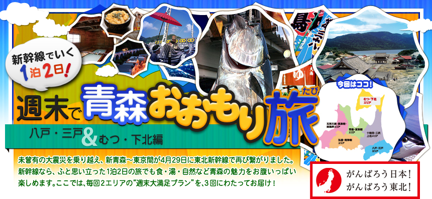 がんばろう日本！ がんばろう東北！ 新幹線でいく１泊２日！週末で青森おおもり旅 八戸・三戸＆むつ・下北編｜未曾有の大震災を乗り越え、新青森～東京間が4月29日に 東北新幹線で再び繋がりました。新幹線なら、ふと思い立った 1泊2日の旅でも食・湯・自然など青森の魅力を お腹いっぱい楽しめます。ここでは、毎回2エリアの “週末大満足プラン”を、3回にわたってお届け！ 