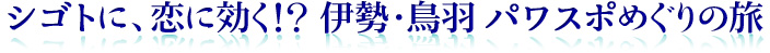 シゴトに、恋に効く!? 伊勢・鳥羽 パワスポめぐりの旅