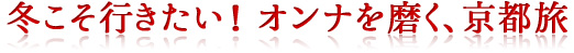 冬こそ行きたい！ オンナを磨く、京都旅冬こそ行きたい！ オンナを磨く、京都旅