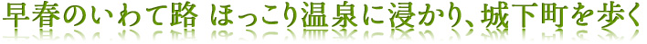 早春のいわて路　ほっこり温泉に浸かり、城下町を歩く