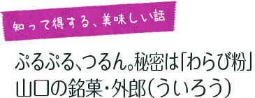 女子旅コラム「知って得する、美味しい話」  ぷるぷる、つるん。秘密は「わらび粉」 山口の銘菓・外郎（ういろう） 