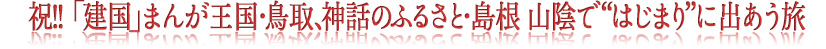 祝!! 「建国」まんが王国・鳥取、神話のふるさと・島根
山陰で“はじまり”に出あう旅
