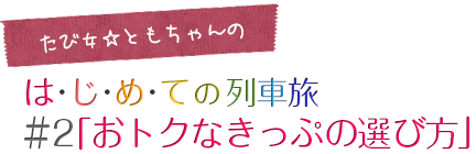 たび女☆ともちゃんのは･じ･め･ての列車旅＃2「おトクなきっぷの選び方」