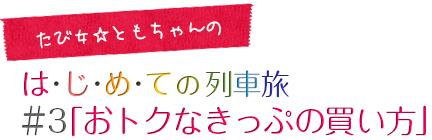 たび女☆ともちゃんのは･じ･め･ての列車旅 ＃3「おトクなきっぷの買い方」