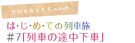 たび女☆ともちゃんのコラム「はじめての列車旅」＃7「列車の途中下車」