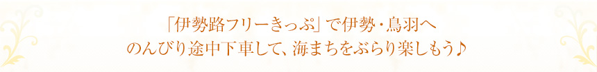 「伊勢路フリーきっぷ」で伊勢・鳥羽へ
のんびり途中下車して、海まちをぶらり楽しもう♪
