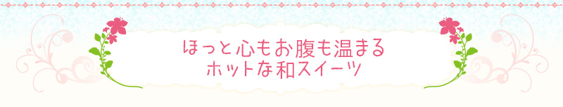 ほっと心もお腹も温まるホットな和スイーツ