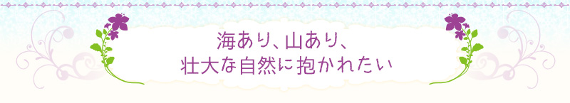 海あり、山あり、壮大な自然に抱かれたい