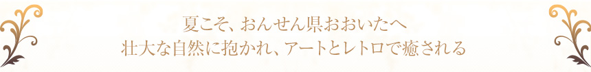 夏こそ、おんせん県おおいたへ壮大な自然に抱かれ、アートとレトロで癒される