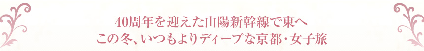40周年を迎えた山陽新幹線で東へこの冬、いつもよりディープな京都・女子旅
