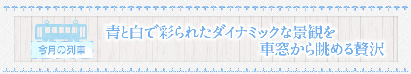 今月の列車｜青と白で彩られたダイナミックな景観を車窓から眺める贅沢