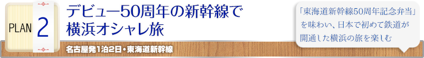 PLAN 2 ｜デビュー50周年の新幹線で横浜オシャレ旅｜名古屋発1泊2日・東海道新幹線｜「東海道新幹線50周年記念弁当」を味わい、日本で初めて鉄道が開通した横浜の旅を楽しむ