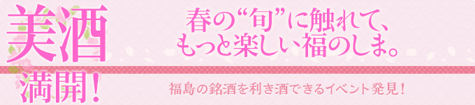 美酒 満開！｜春の“旬”に触れて、もっと楽しい福のしま。｜福島の銘酒を利き酒できるイベント発見！