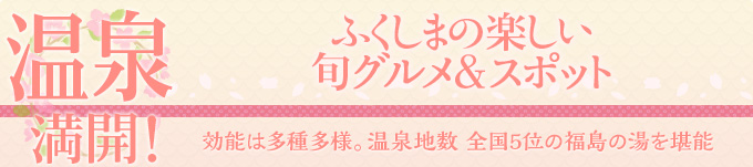 温泉満開！ふくしまの楽しい旬グルメ＆スポット　効能は多種多様。温泉地数
全国5位の福島の湯を堪能