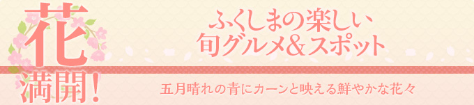 花 満開！ふくしまの楽しい旬グルメ＆スポット　五月晴れの青にカーンと
映える鮮やかな花々