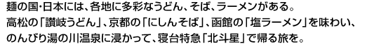 麺の国・日本には、各地に多彩なうどん、そば、ラーメンがある。高松の「讃岐うどん」、京都の「にしんそば」、函館の「塩ラーメン」を味わい、のんびり湯の川温泉に浸かって、寝台特急「北斗星」で帰る旅を。