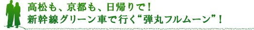 高松も、京都も、日帰りで！新幹線グリーン車で行く“弾丸フルムーン”！