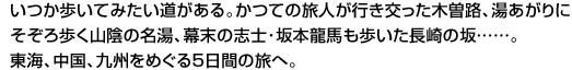 いつか歩いてみたい道がある。かつての旅人が行き交った木曽路、湯あがりにそぞろ歩く山陰の名湯、幕末の志士･坂本龍馬も歩いた長崎の坂……。東海、中国、九州をめぐる5日間の旅へ。 