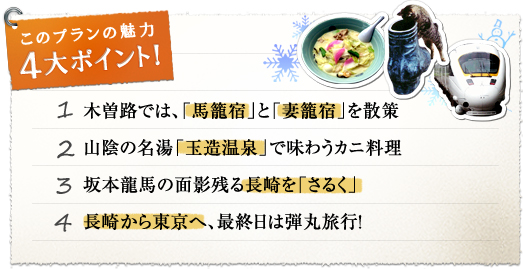 このプランの魅力 4大ポイント！『1.木曽路では、「馬籠宿」と「妻籠宿」を散策』『2.山陰の名湯「玉造温泉」で味わうカニ料理』『3.坂本龍馬の面影残る長崎を「さるく」』『4.長崎から東京へ、最終日は弾丸旅行！』