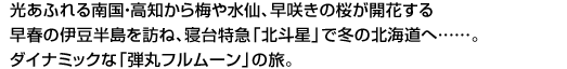 光あふれる南国・高知から梅や水仙、早咲きの桜が開花する早春の伊豆半島を訪ね、寝台特急「北斗星」で冬の北海道へ……。ダイナミックな「弾丸フルムーン」の旅。