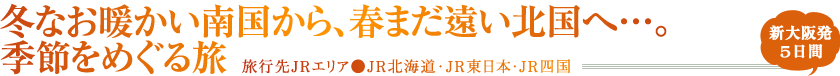 冬なお暖かい南国から、春まだ遠い北国へ…。季節をめぐる旅 旅行先JRエリア●JR北海道･JR東日本・JR四国 新大阪発5日間