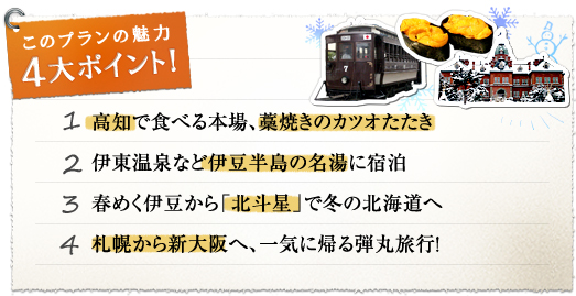 このプランの魅力 4大ポイント！『1.高知で食べる本場、藁焼きのカツオたたき』『2.伊東温泉など伊豆半島の名湯に宿泊』『3.春めく伊豆から「北斗星」で冬の北海道へ』『4.札幌から新大阪へ、一気に帰る弾丸旅行！』