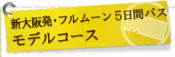 ■新大阪発･フルムーン５日間パス　モデルコース