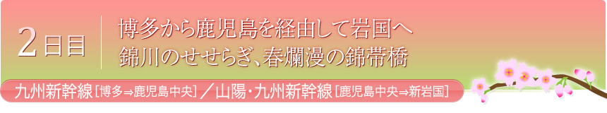 2日目 博多から鹿児島を経由して岩国へ 錦川のせせらぎ、春爛漫の錦帯橋 九州新幹線[博多⇒鹿児島中央]／山陽･九州新幹線[鹿児島中央⇒新岩国]
