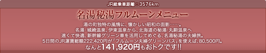 JR総乗車距離：3576km  名湯秘湯フルムーンメニュー  湯の町独特の風情に、懐かしい昭和の面影……。 名湯・城崎温泉、伊東温泉から、北海道の秘湯・丸駒温泉へ 速くて快適、新幹線グリーン車を活用してめぐる、名湯秘湯の夫婦旅。 5日間のJR運賃総額222,420円が「フルムーン夫婦グリーンパス」を使えば、80,500円。 なんと141,920円もおトクです!!