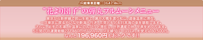 JR総乗車距離：3647.4km  “花より団子”の弾丸フルムーンメニュー  東京から新幹線で岡山を経て、瀬戸大橋を渡り松山、道後温泉に滞在、 一旦東京に戻るやいなや新潟へ行き、花見ともども日本海の幸を堪能します。 さらに、岩手の名湯、台温泉にのんびりと滞在し、世界遺産の地、平泉をめぐります。 5日間のJR運賃総額277,460円が「フルムーン夫婦グリーンパス」を使えば80,500円。 なんと196,960円もおトクです!!