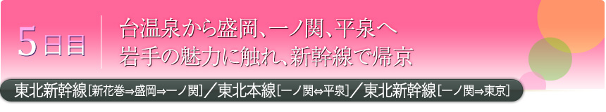 5日目 台温泉から盛岡、一ノ関、平泉へ 岩手の魅力に触れ、新幹線で帰京 東北新幹線［新花巻⇒盛岡⇒一ノ関］／東北本線［一ノ関⇔平泉］／東北新幹線［一ノ関⇒東京］