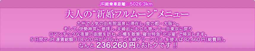 JR総乗車距離：5026.3km ｜大人の“新婚フルムーン”メニュー｜九州で人気の由布院温泉に滞在し、食の都・大阪へ。そして、伊勢神宮に参拝し、夫婦岩にも立ち寄って一旦東京に戻り ロマンチックな夜景の函館を訪ね、小樽を散策、寝台特急「北斗星」で帰京します。5日間のJR運賃総額318,720円が「フルムーン夫婦グリーンパス」を使えば82,460円（総費用）。なんと236,260円もおトクです!!