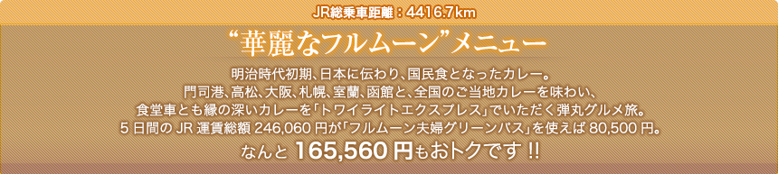 JR総乗車距離：4416.7km“華麗なフルムーン”メニュー明治時代初期、日本に伝わり、国民食となったカレー。門司港、高松、大阪、札幌、室蘭、函館と、全国のご当地カレーを味わい、食堂車とも縁の深いカレーを「トワイライトエクスプレス」でいただく弾丸グルメ旅。5日間のJR運賃総額246,060円が「フルムーン夫婦グリーンパス」を使えば80,500円。なんと165,560円もおトクです!!