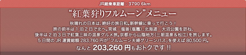 JR総乗車距離：3790.6km“紅葉狩りフルムーン”メニュー秋晴れの日本は、絶好の旅日和。新幹線に乗って行こう！旅の前半は1泊2日で北へ。宮城・塩釜（塩竈）、北海道・大沼公園を訪ね、後半は2泊3日で紅葉三昧の温泉グルメ旅。京都から山陰地方（三朝温泉＆松江）を旅します。5日間のJR運賃総額283,760円が「フルムーン夫婦グリーンパス」を使えば80,500円。なんと203,260円もおトクです!!