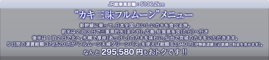 JR総乗車距離：5136.2km“カキ三昧フルムーン”メニュー｜新幹線に乗って、日本全国、おいしいカキを食べる旅。前半は2泊3日で三重県的矢（まとや）、広島、佐賀県多良（たら）へ行き後半は1泊2日で北へ。札幌で厚岸（あっけし）のカキを味わい、仙台で宮城のカキをいただきます。5日間の運賃総額379,520円が「フルムーン夫婦グリーンパス」を使えば総額83,940円（伊勢鉄道線と近鉄線の料金を含みます）。なんと295,580円もおトクです!!