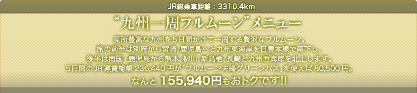 JR総乗車距離：3310.4km｜“九州一周フルムーン”メニュー｜見所豊富な九州を5日間かけて一周する贅沢なフルムーン。旅の前半は別府から宮崎、鹿児島へと九州東海岸を日豊本線で南下し、後半は南国・鹿児島から熊本、柳川、新鳥栖、長崎と九州西海岸を北上します。5日間のJR運賃総額236,440円が「フルムーン夫婦グリーンパス」を使えば80,500円。なんと155,940円もおトクです!!