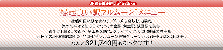 JR総乗車距離：5457.5km｜“縁起良い駅フルムーン”メニュー｜縁起の良い駅をまわり、グルメも楽しむ夫婦旅。旅の前半は2泊3日で北へ。大金駅、黄金駅、銭函駅を訪ね、後半は1泊2日で西へ。金山駅を訪ね、クライマックスは肥薩線の真幸駅！5日間のJR運賃総額402,240円が「フルムーン夫婦グリーンパス」を使えば80,500円。なんと321,740円もおトクです!!